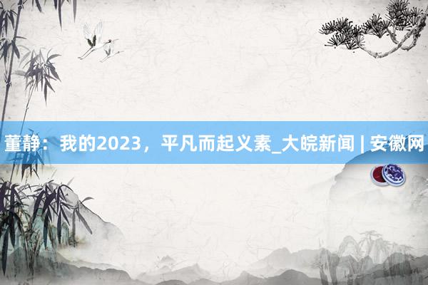 董静：我的2023，平凡而起义素_大皖新闻 | 安徽网
